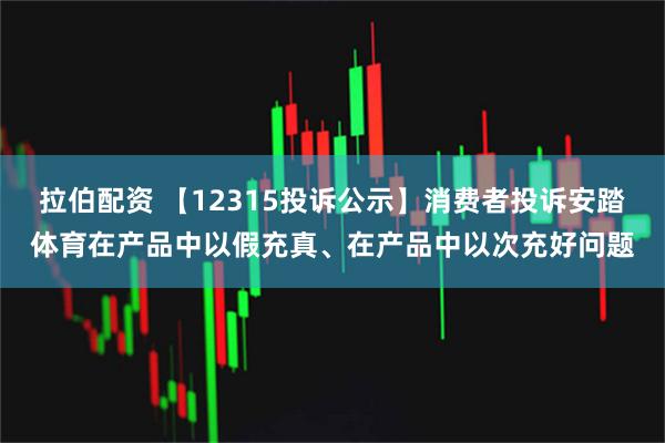 拉伯配资 【12315投诉公示】消费者投诉安踏体育在产品中以假充真、在产品中以次充好问题