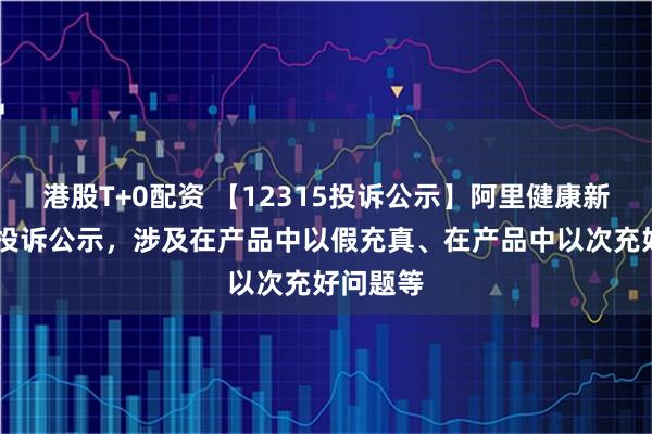 港股T+0配资 【12315投诉公示】阿里健康新增65件投诉公示，涉及在产品中以假充真、在产品中以次充好问题等