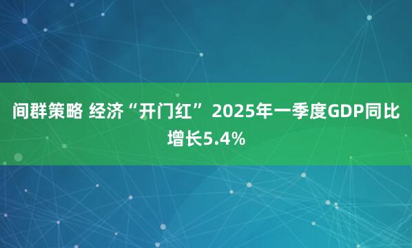 间群策略 经济“开门红” 2025年一季度GDP同比增长5.4%