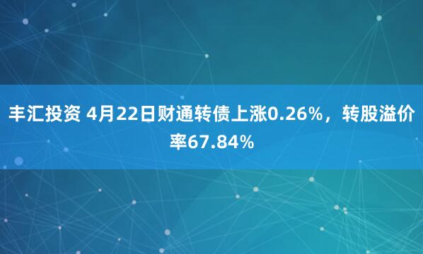 丰汇投资 4月22日财通转债上涨0.26%，转股溢价率67.84%