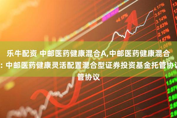 乐牛配资 中邮医药健康混合A,中邮医药健康混合C: 中邮医药健康灵活配置混合型证券投资基金托管协议