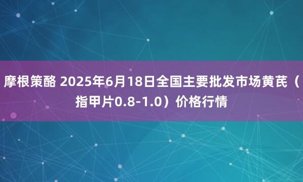 摩根策酪 2025年6月18日全国主要批发市场黄芪（指甲片0.8-1.0）价格行情