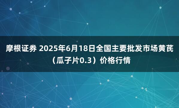 摩根证券 2025年6月18日全国主要批发市场黄芪（瓜子片0.3）价格行情