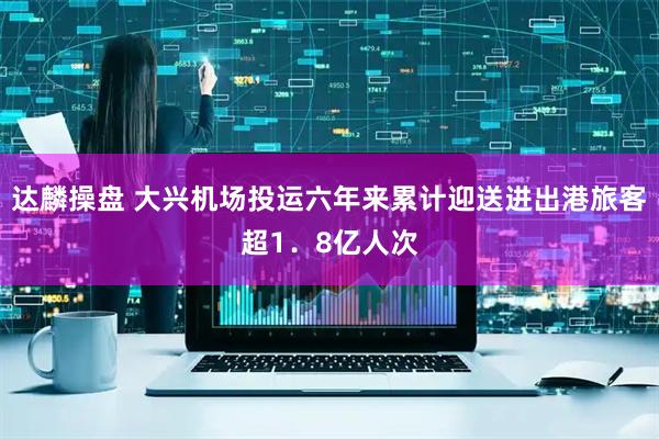 达麟操盘 大兴机场投运六年来累计迎送进出港旅客超1．8亿人次