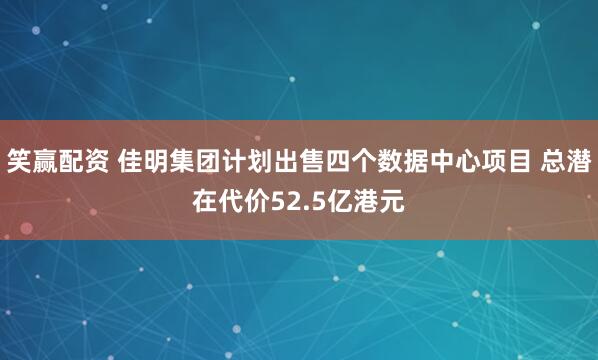 笑赢配资 佳明集团计划出售四个数据中心项目 总潜在代价52.5亿港元