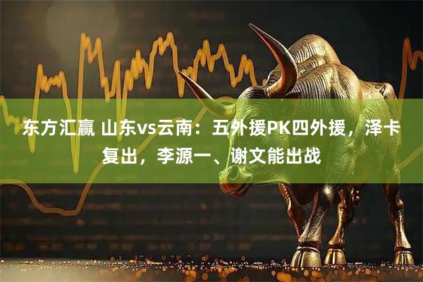 东方汇赢 山东vs云南：五外援PK四外援，泽卡复出，李源一、谢文能出战
