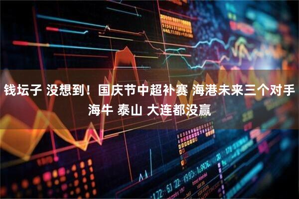 钱坛子 没想到！国庆节中超补赛 海港未来三个对手海牛 泰山 大连都没赢