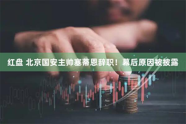 红盘 北京国安主帅塞蒂恩辞职！幕后原因被披露