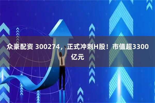 众豪配资 300274，正式冲刺H股！市值超3300亿元