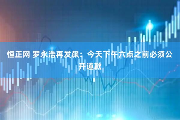 恒正网 罗永浩再发飙:今天下午六点之前必须公开道歉