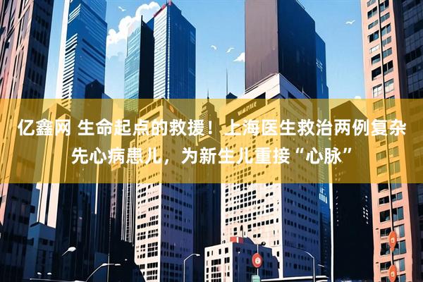亿鑫网 生命起点的救援!上海医生救治两例复杂先心病患儿,为新生儿重接“心脉”