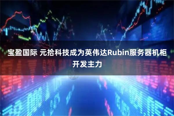 宝盈国际 元拾科技成为英伟达Rubin服务器机柜开发主力