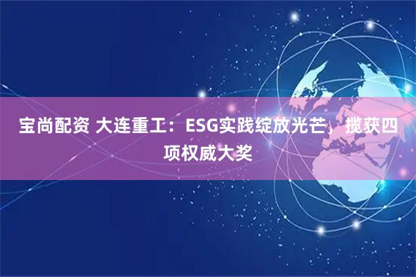宝尚配资 大连重工:ESG实践绽放光芒,揽获四项权威大奖