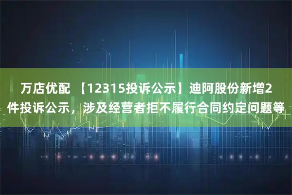 万店优配 【12315投诉公示】迪阿股份新增2件投诉公示，涉及经营者拒不履行合同约定问题等