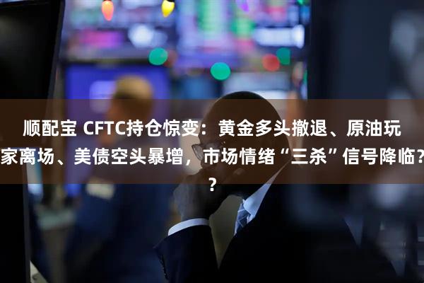 顺配宝 CFTC持仓惊变:黄金多头撤退、原油玩家离场、美债空头暴增,市场情绪“三杀”信号降临?