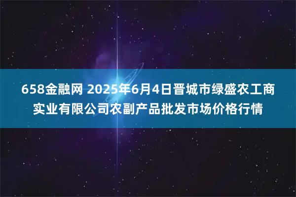 658金融网 2025年6月4日晋城市绿盛农工商实业有限公司农副产品批发市场价格行情