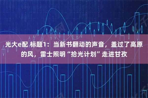 光大e配 标题1：当新书翻动的声音，盖过了高原的风，雷士照明“拾光计划”走进甘孜