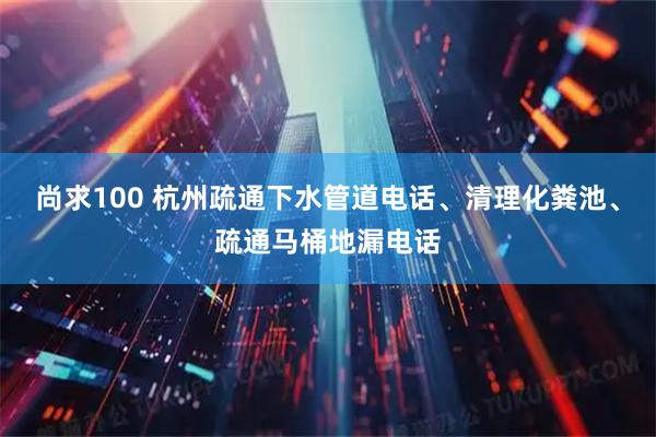 尚求100 杭州疏通下水管道电话、清理化粪池、疏通马桶地漏电话