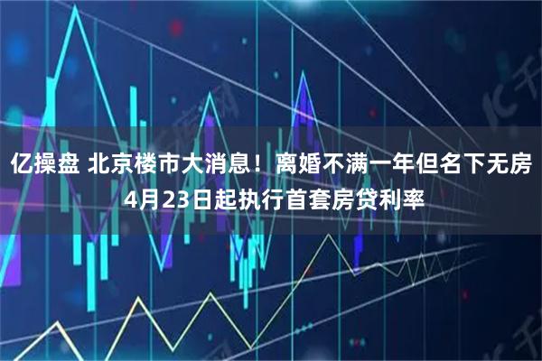 亿操盘 北京楼市大消息！离婚不满一年但名下无房 4月23日起执行首套房贷利率