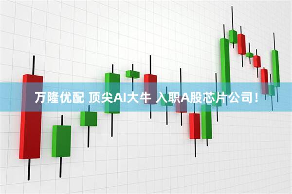 万隆优配 顶尖AI大牛 入职A股芯片公司！