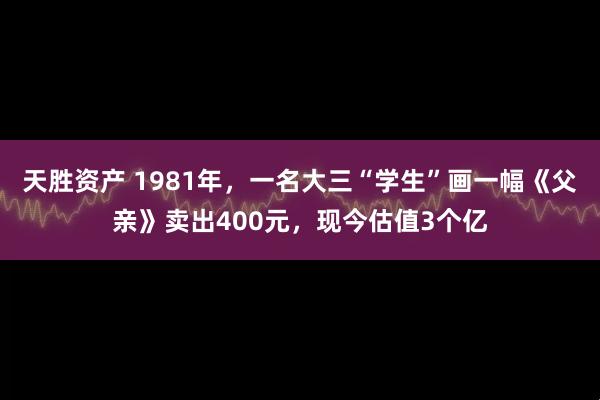 天胜资产 1981年,一名大三“学生”画一幅《父亲》卖出400元,现今估值3个亿