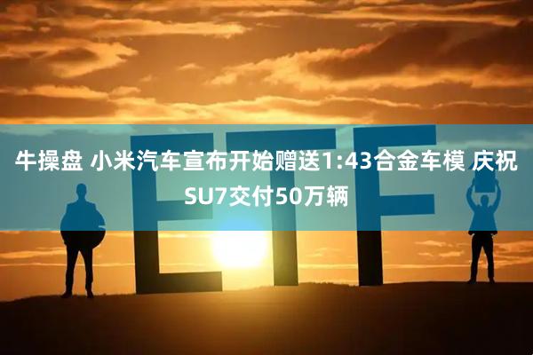 牛操盘 小米汽车宣布开始赠送1:43合金车模 庆祝SU7交付50万辆